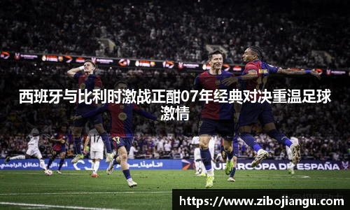 西班牙与比利时激战正酣07年经典对决重温足球激情