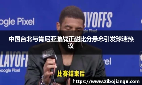 中国台北与肯尼亚激战正酣比分悬念引发球迷热议